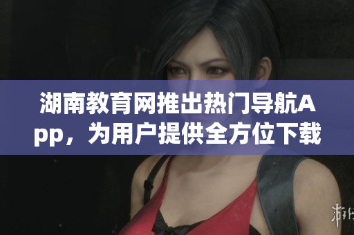 湖南教育網(wǎng)推出熱門導(dǎo)航App，為用戶提供全方位下載服務(wù)