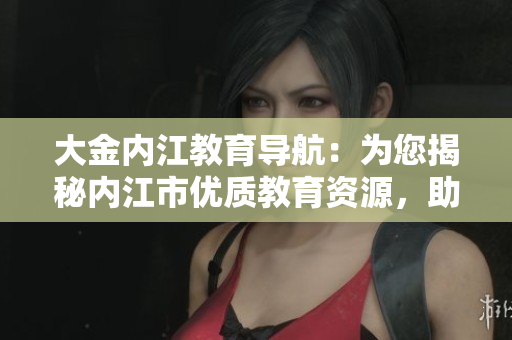 大金內(nèi)江教育導航：為您揭秘內(nèi)江市優(yōu)質教育資源，助您輕松選擇適合孩子的學府
