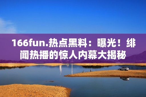 166fun.熱點(diǎn)黑料：曝光！緋聞熱播的驚人內(nèi)幕大揭秘