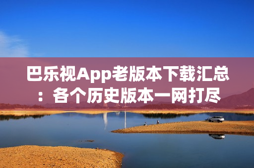 巴樂視App老版本下載匯總：各個(gè)歷史版本一網(wǎng)打盡