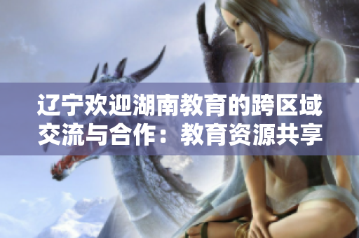 遼寧歡迎湖南教育的跨區(qū)域交流與合作：教育資源共享，助力教育事業(yè)發(fā)展