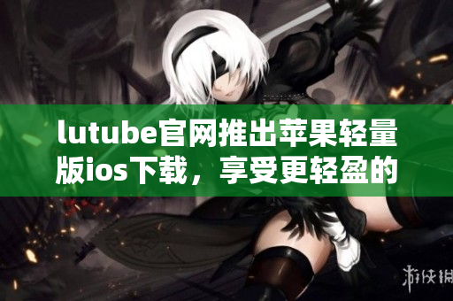 lutube官網(wǎng)推出蘋(píng)果輕量版ios下載，享受更輕盈的觀影體驗(yàn)