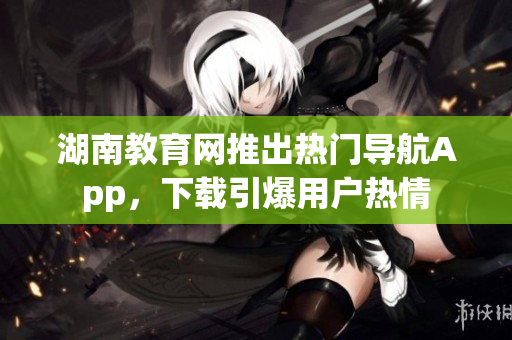 湖南教育網(wǎng)推出熱門(mén)導(dǎo)航App，下載引爆用戶(hù)熱情