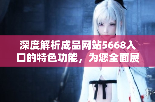 深度解析成品網(wǎng)站5668入口的特色功能，為您全面展示它的功能和操作方式