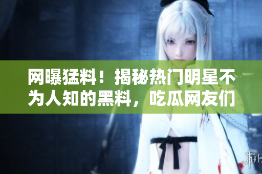 網(wǎng)曝猛料！揭秘熱門明星不為人知的黑料，吃瓜網(wǎng)友們快來圍觀！
