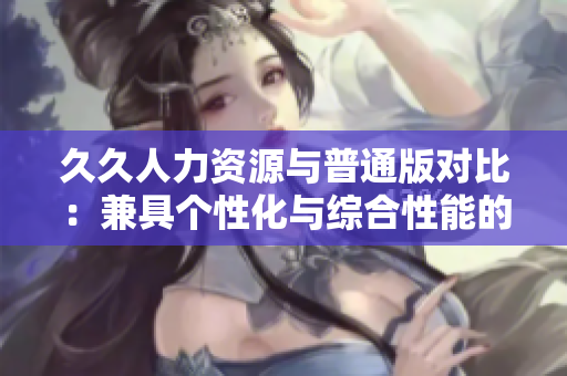 久久人力資源與普通版對比：兼具個(gè)性化與綜合性能的人力資源管理軟件評析