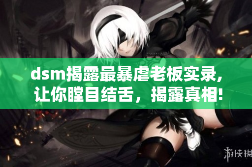 dsm揭露最暴虐老板實(shí)錄, 讓你瞠目結(jié)舌，揭露真相!