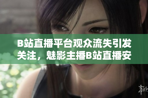B站直播平臺(tái)觀眾流失引發(fā)關(guān)注，魅影主播B站直播安裝量急劇減少