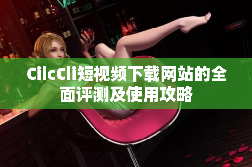 CiicCii短視頻下載網(wǎng)站的全面評測及使用攻略