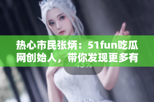 熱心市民張炳：51fun吃瓜網(wǎng)創(chuàng)始人，帶你發(fā)現(xiàn)更多有趣內(nèi)容