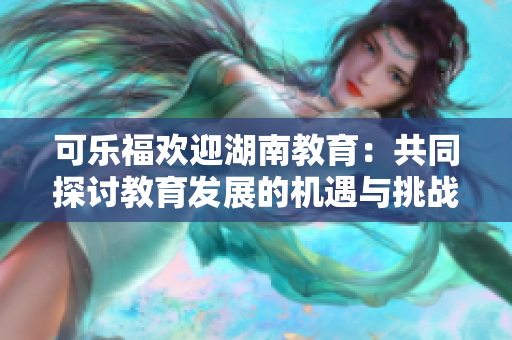 可樂福歡迎湖南教育：共同探討教育發(fā)展的機(jī)遇與挑戰(zhàn)