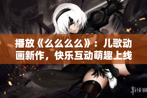 播放《么么么么》：兒歌動(dòng)畫新作，快樂互動(dòng)萌趣上線