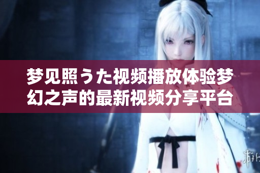 夢見照うた視頻播放體驗夢幻之聲的最新視頻分享平臺