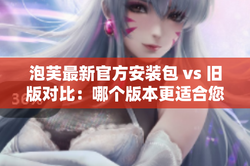 泡芙最新官方安裝包 vs 舊版對比：哪個版本更適合您？