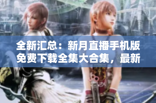 全新匯總：新月直播手機版免費下載全集大合集，最新全新版本整合，觀看更便捷