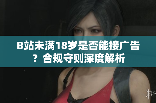 B站未滿18歲是否能接廣告？合規(guī)守則深度解析