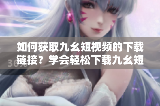 如何獲取九幺短視頻的下載鏈接？學(xué)會(huì)輕松下載九幺短視頻方法