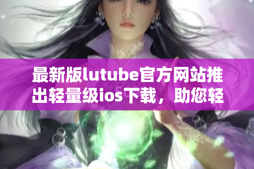 最新版lutube官方網(wǎng)站推出輕量級(jí)ios下載，助您輕松暢享視頻樂(lè)趣