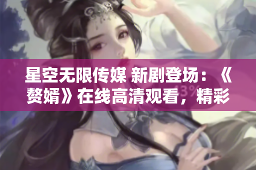 星空無限傳媒 新劇登場：《贅婿》在線高清觀看，精彩不容錯(cuò)過