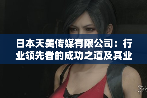 日本天美傳媒有限公司：行業(yè)領(lǐng)先者的成功之道及其業(yè)務(wù)展望