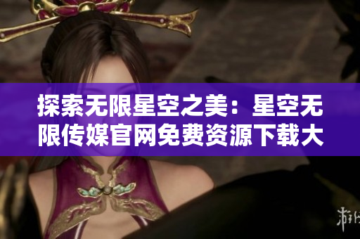 探索無限星空之美：星空無限傳媒官網(wǎng)免費資源下載大放送