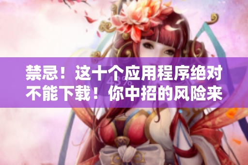 禁忌！這十個(gè)應(yīng)用程序絕對不能下載！你中招的風(fēng)險(xiǎn)來了