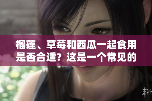 榴蓮、草莓和西瓜一起食用是否合適？這是一個(gè)常見(jiàn)的問(wèn)題！