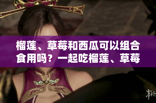 榴蓮、草莓和西瓜可以組合食用嗎？一起吃榴蓮、草莓和西瓜的好處和注意事項(xiàng)