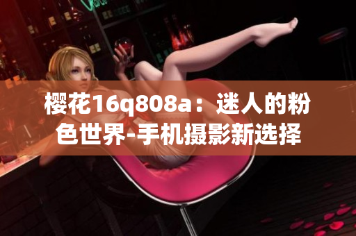 櫻花16q808a：迷人的粉色世界-手機(jī)攝影新選擇