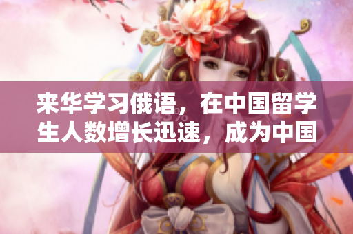 來華學(xué)習(xí)俄語，在中國留學(xué)生人數(shù)增長迅速，成為中國留學(xué)的新熱門