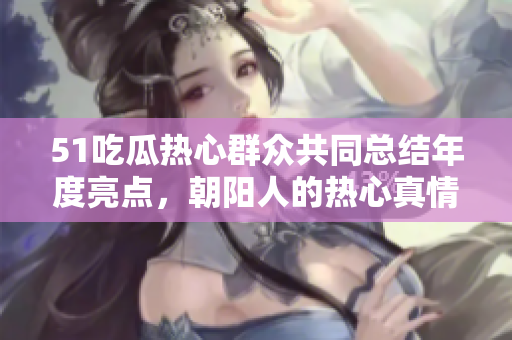 51吃瓜熱心群眾共同總結(jié)年度亮點，朝陽人的熱心真情感動無數(shù)眼球