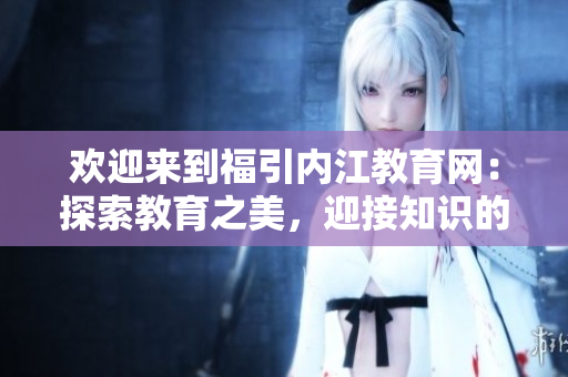 歡迎來到福引內(nèi)江教育網(wǎng)：探索教育之美，迎接知識的盛宴