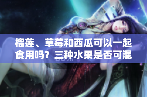 榴蓮、草莓和西瓜可以一起食用嗎？三種水果是否可混合食用？
