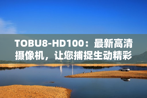 TOBU8-HD100：最新高清攝像機，讓您捕捉生動精彩瞬間