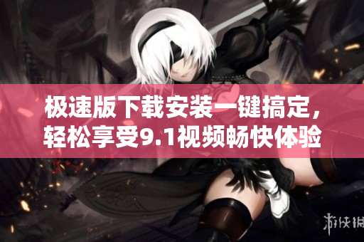 極速版下載安裝一鍵搞定，輕松享受9.1視頻暢快體驗