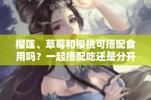 榴蓮、草莓和櫻桃可搭配食用嗎？一起搭配吃還是分開食用更健康？~