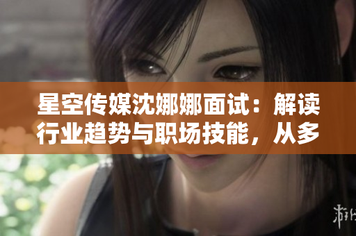 星空傳媒沈娜娜面試：解讀行業(yè)趨勢與職場技能，從多維度剖析職位要求