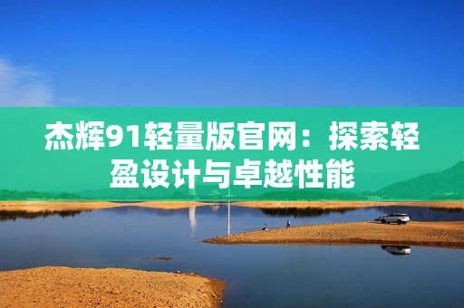 杰輝91輕量版官網(wǎng)：探索輕盈設(shè)計(jì)與卓越性能