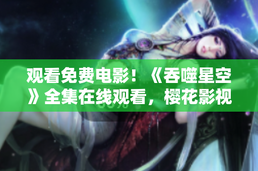 觀看免費電影！《吞噬星空》全集在線觀看，櫻花影視大全免費觀看正版高清資源