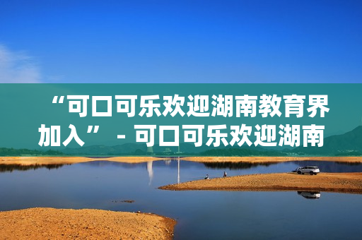 “可口可樂歡迎湖南教育界加入” - 可口可樂歡迎湖南教育界加入其全球?qū)W校倡議