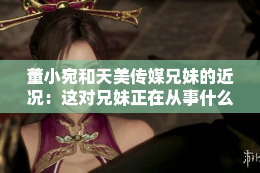 董小宛和天美傳媒兄妹的近況：這對(duì)兄妹正在從事什么？