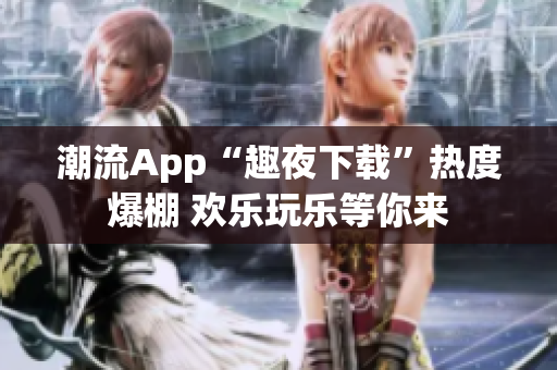 潮流App“趣夜下載”熱度爆棚 歡樂玩樂等你來