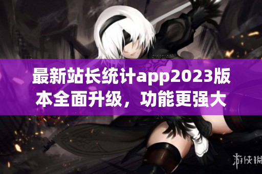 最新站長統(tǒng)計app2023版本全面升級，功能更強(qiáng)大