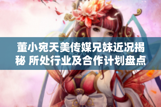 董小宛天美傳媒兄妹近況揭秘 所處行業(yè)及合作計(jì)劃盤(pán)點(diǎn)