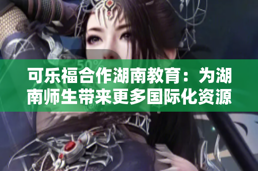 可樂福合作湖南教育：為湖南師生帶來更多國際化資源