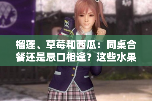 榴蓮、草莓和西瓜：同桌合餐還是忌口相逢？這些水果能不能搭配食用？