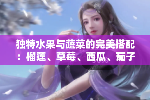 獨(dú)特水果與蔬菜的完美搭配：榴蓮、草莓、西瓜、茄子、黃瓜營養(yǎng)全面報(bào)道