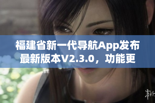 福建省新一代導航App發(fā)布最新版本V2.3.0，功能更強大、體驗更便捷