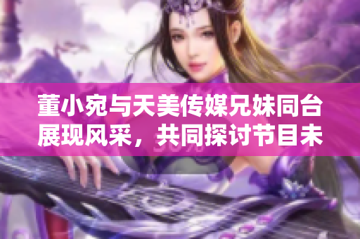 董小宛與天美傳媒兄妹同臺展現(xiàn)風(fēng)采，共同探討節(jié)目未來發(fā)展路徑