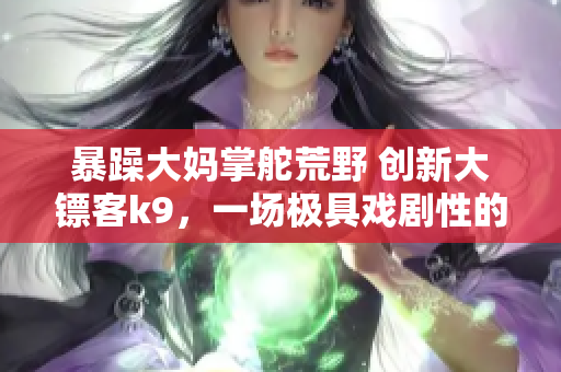 暴躁大媽掌舵荒野 創(chuàng)新大鏢客k9，一場極具戲劇性的冒險(xiǎn)展開